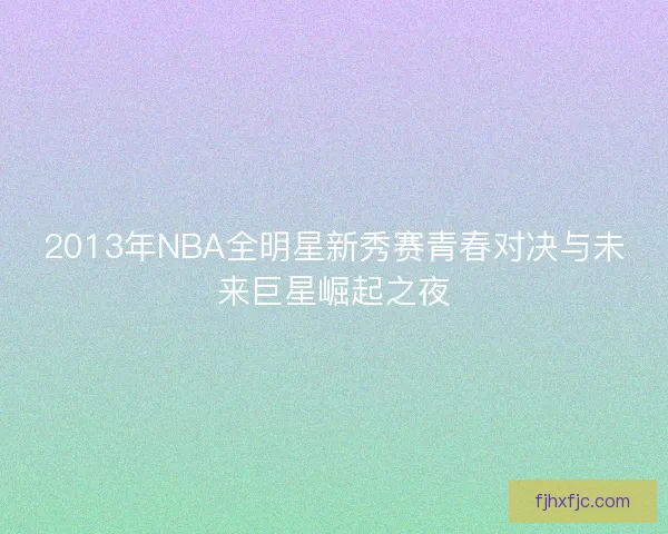 2013年NBA全明星新秀赛青春对决与未来巨星崛起之夜