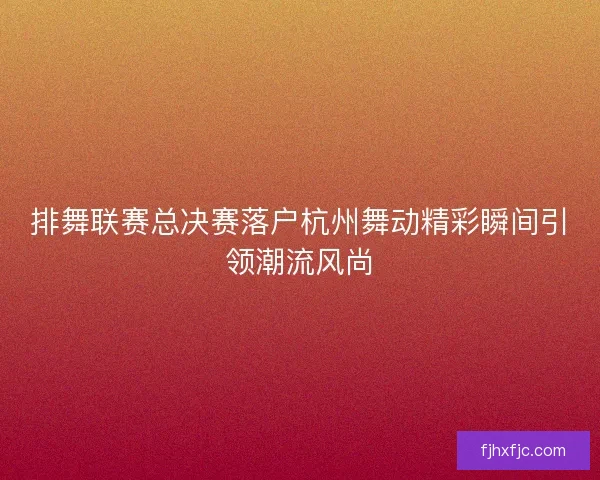 排舞联赛总决赛落户杭州舞动精彩瞬间引领潮流风尚